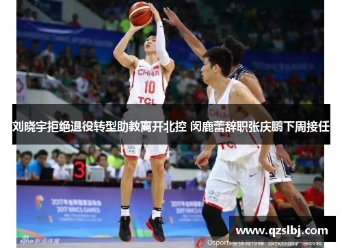 刘晓宇拒绝退役转型助教离开北控 闵鹿蕾辞职张庆鹏下周接任