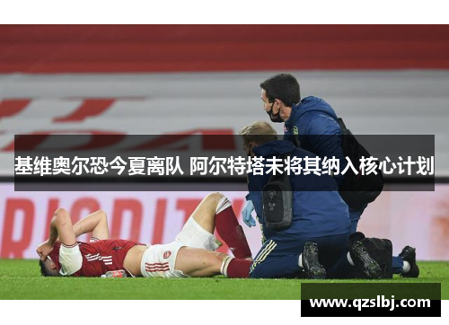 基维奥尔恐今夏离队 阿尔特塔未将其纳入核心计划